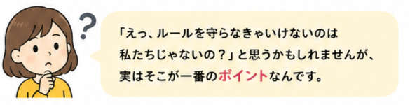 えっ、ルールを守らなきゃいけないのは私たちじゃないの？と思うかもしれませんが、実はそこが一番のポイントなんです。